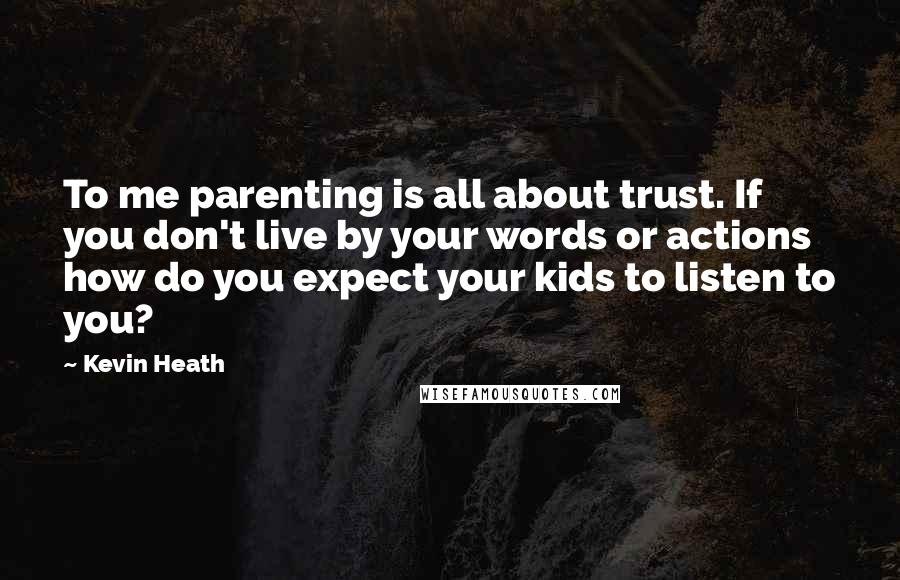 Kevin Heath Quotes: To me parenting is all about trust. If you don't live by your words or actions how do you expect your kids to listen to you?