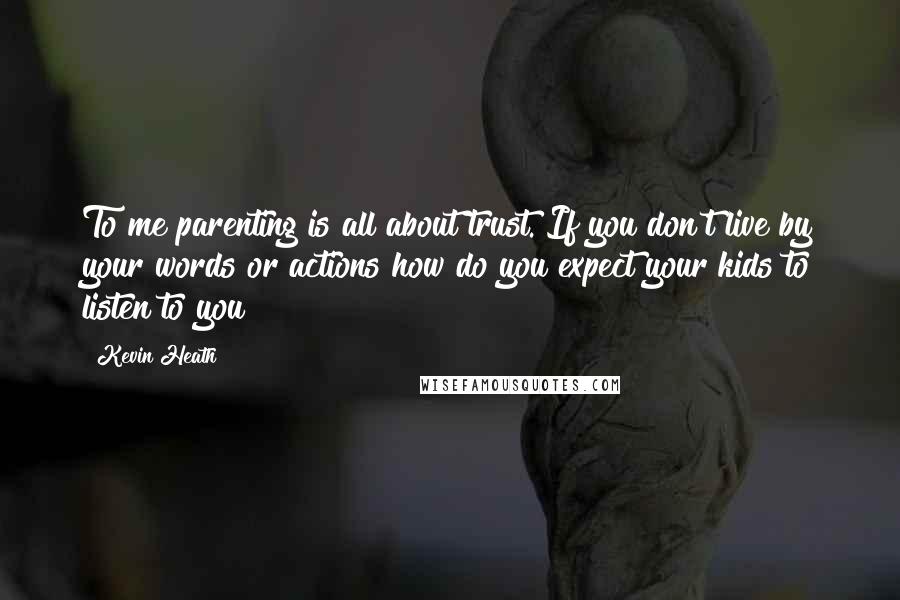 Kevin Heath Quotes: To me parenting is all about trust. If you don't live by your words or actions how do you expect your kids to listen to you?