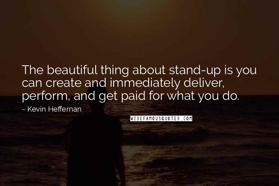 Kevin Heffernan Quotes: The beautiful thing about stand-up is you can create and immediately deliver, perform, and get paid for what you do.