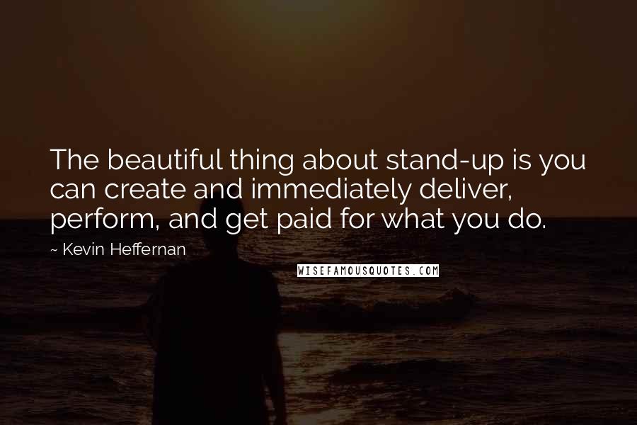 Kevin Heffernan Quotes: The beautiful thing about stand-up is you can create and immediately deliver, perform, and get paid for what you do.