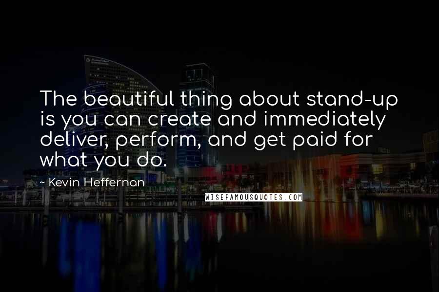 Kevin Heffernan Quotes: The beautiful thing about stand-up is you can create and immediately deliver, perform, and get paid for what you do.