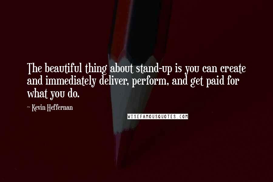 Kevin Heffernan Quotes: The beautiful thing about stand-up is you can create and immediately deliver, perform, and get paid for what you do.