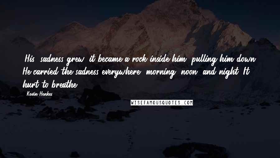 Kevin Henkes Quotes: (His) sadness grew; it became a rock inside him, pulling him down. He carried the sadness everywhere, morning, noon, and night. It hurt to breathe.