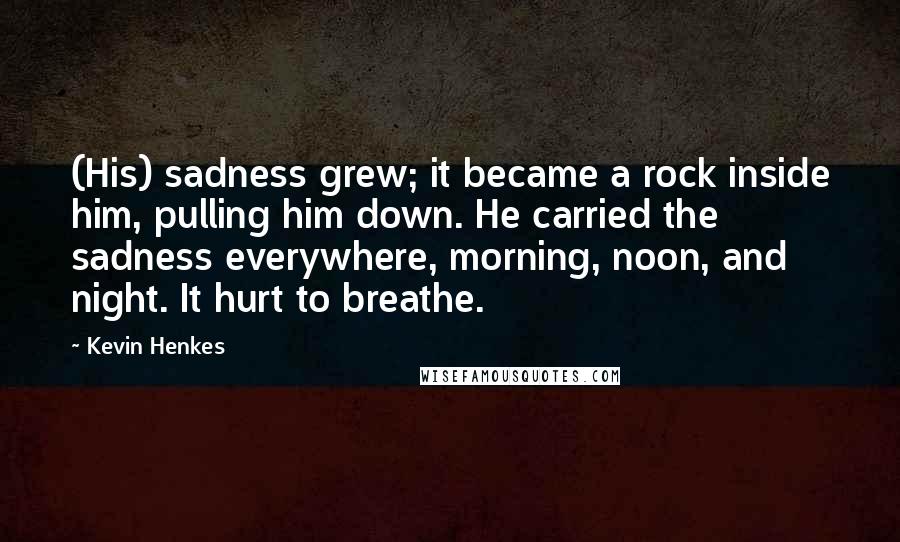 Kevin Henkes Quotes: (His) sadness grew; it became a rock inside him, pulling him down. He carried the sadness everywhere, morning, noon, and night. It hurt to breathe.