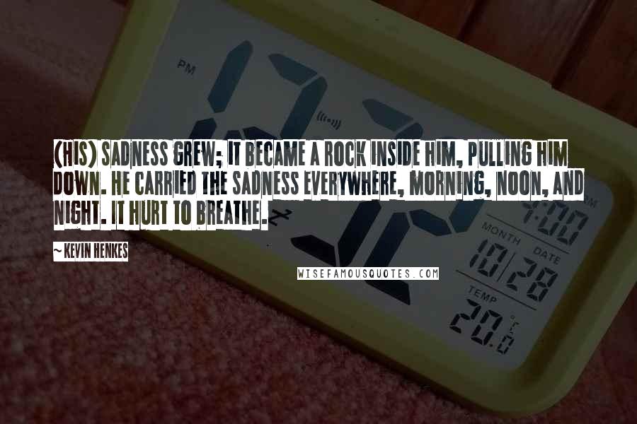 Kevin Henkes Quotes: (His) sadness grew; it became a rock inside him, pulling him down. He carried the sadness everywhere, morning, noon, and night. It hurt to breathe.