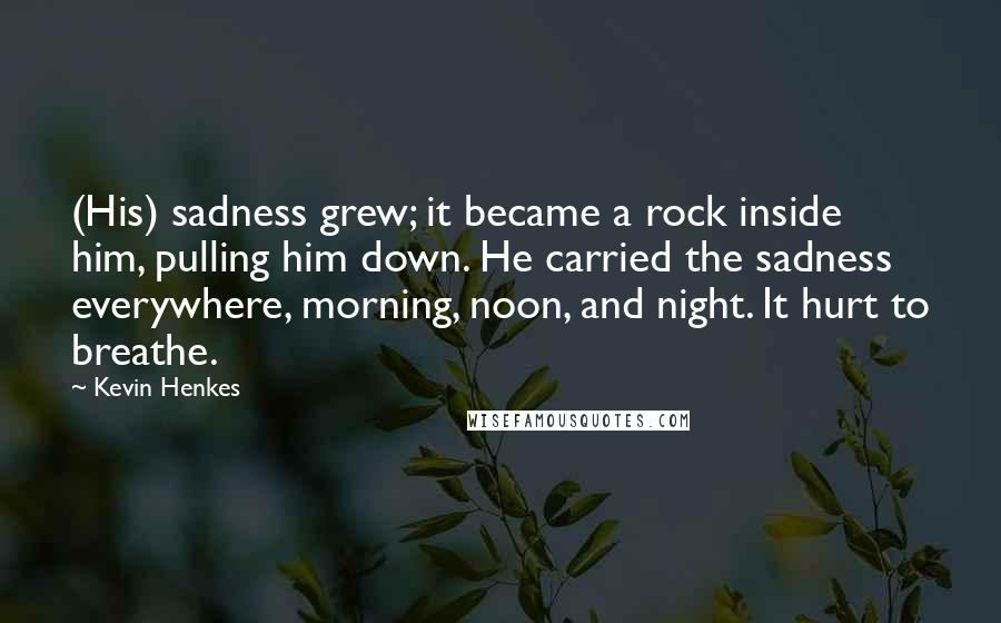 Kevin Henkes Quotes: (His) sadness grew; it became a rock inside him, pulling him down. He carried the sadness everywhere, morning, noon, and night. It hurt to breathe.