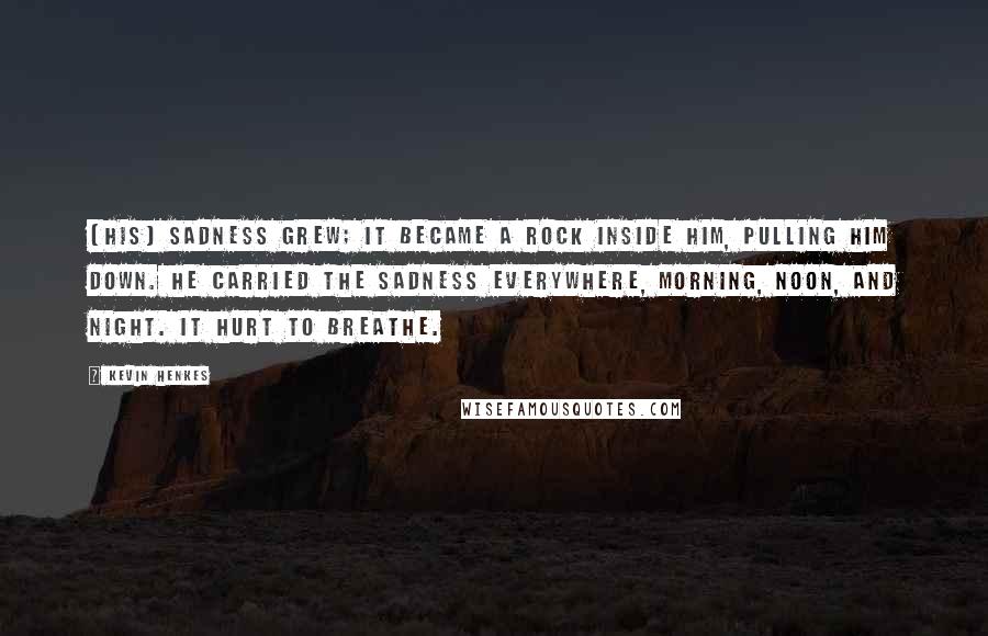 Kevin Henkes Quotes: (His) sadness grew; it became a rock inside him, pulling him down. He carried the sadness everywhere, morning, noon, and night. It hurt to breathe.