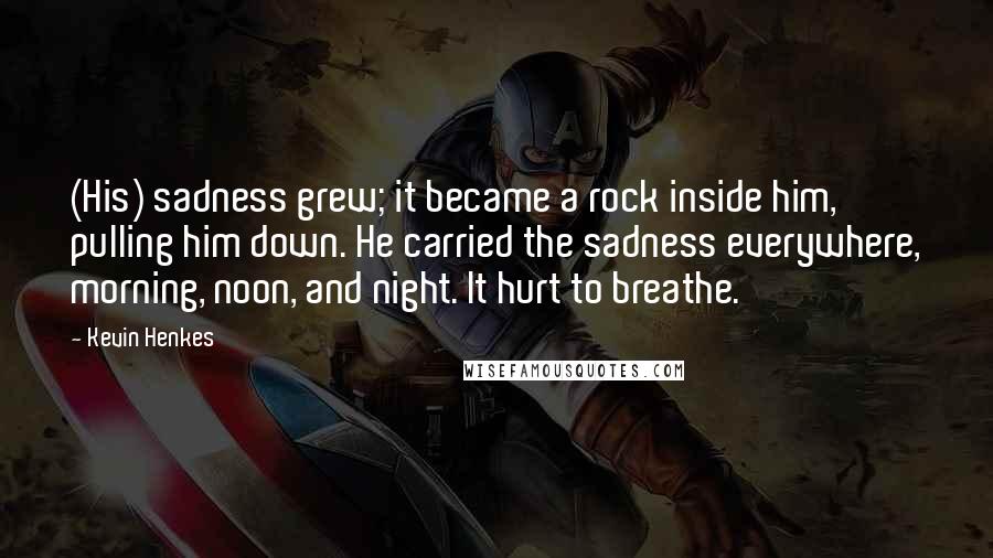 Kevin Henkes Quotes: (His) sadness grew; it became a rock inside him, pulling him down. He carried the sadness everywhere, morning, noon, and night. It hurt to breathe.