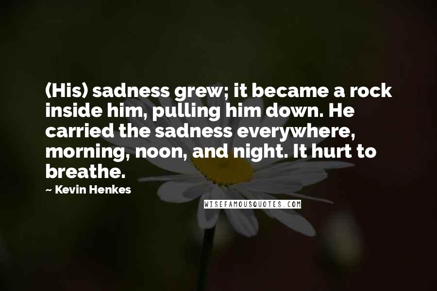 Kevin Henkes Quotes: (His) sadness grew; it became a rock inside him, pulling him down. He carried the sadness everywhere, morning, noon, and night. It hurt to breathe.