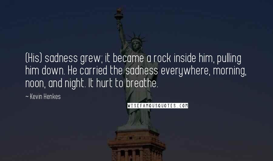 Kevin Henkes Quotes: (His) sadness grew; it became a rock inside him, pulling him down. He carried the sadness everywhere, morning, noon, and night. It hurt to breathe.