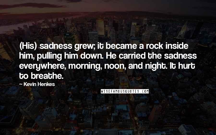 Kevin Henkes Quotes: (His) sadness grew; it became a rock inside him, pulling him down. He carried the sadness everywhere, morning, noon, and night. It hurt to breathe.