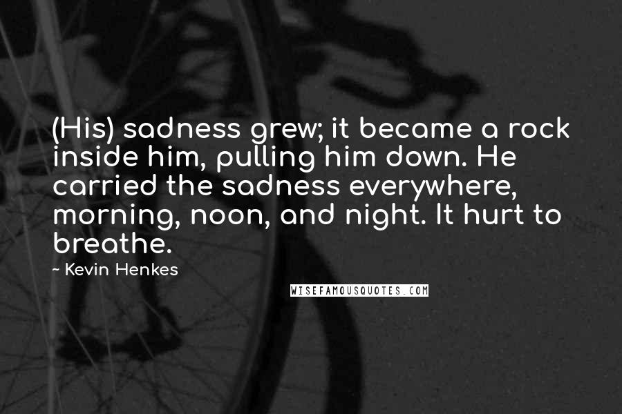 Kevin Henkes Quotes: (His) sadness grew; it became a rock inside him, pulling him down. He carried the sadness everywhere, morning, noon, and night. It hurt to breathe.