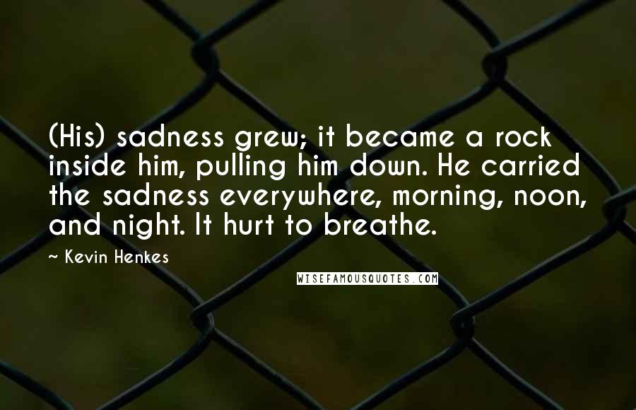 Kevin Henkes Quotes: (His) sadness grew; it became a rock inside him, pulling him down. He carried the sadness everywhere, morning, noon, and night. It hurt to breathe.