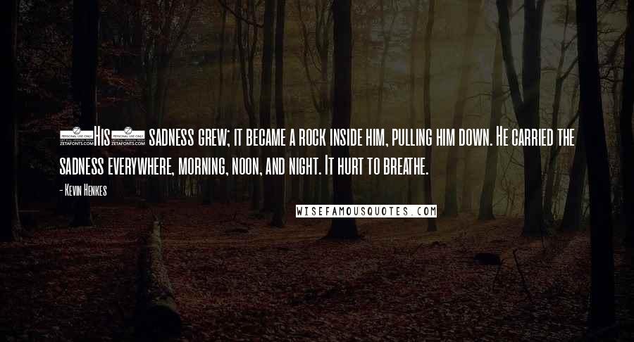 Kevin Henkes Quotes: (His) sadness grew; it became a rock inside him, pulling him down. He carried the sadness everywhere, morning, noon, and night. It hurt to breathe.