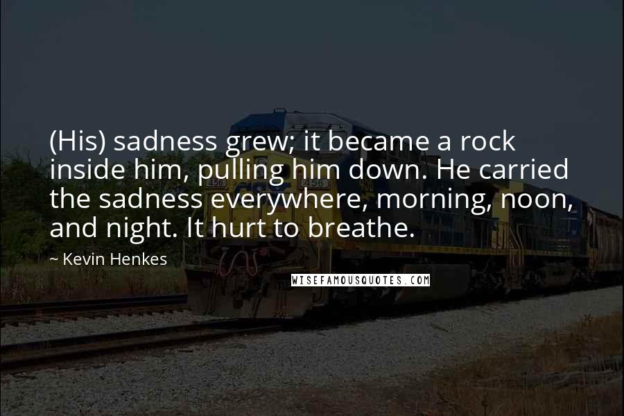 Kevin Henkes Quotes: (His) sadness grew; it became a rock inside him, pulling him down. He carried the sadness everywhere, morning, noon, and night. It hurt to breathe.