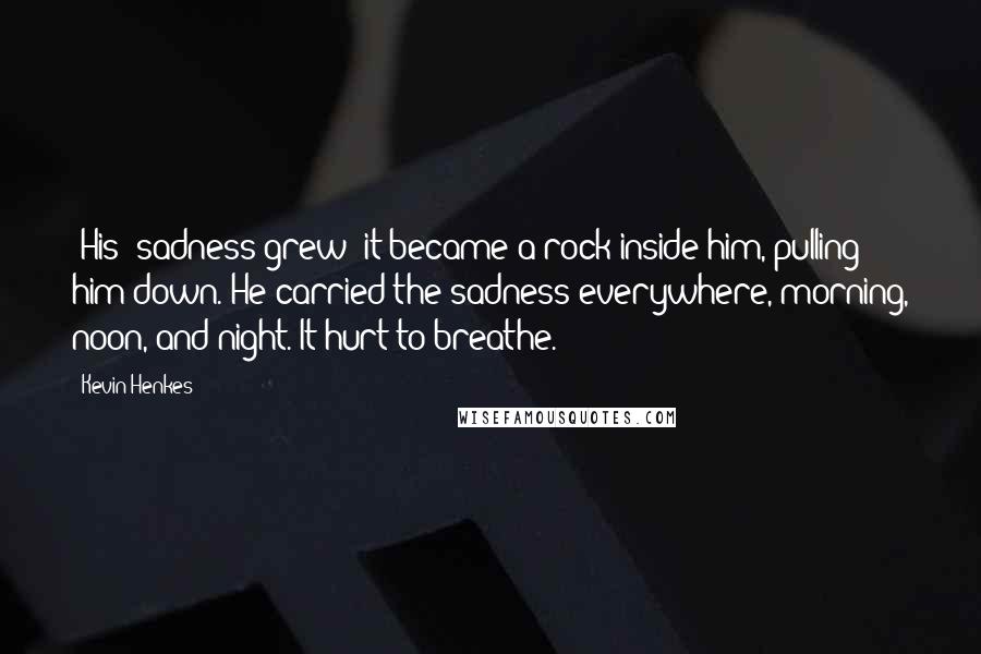 Kevin Henkes Quotes: (His) sadness grew; it became a rock inside him, pulling him down. He carried the sadness everywhere, morning, noon, and night. It hurt to breathe.