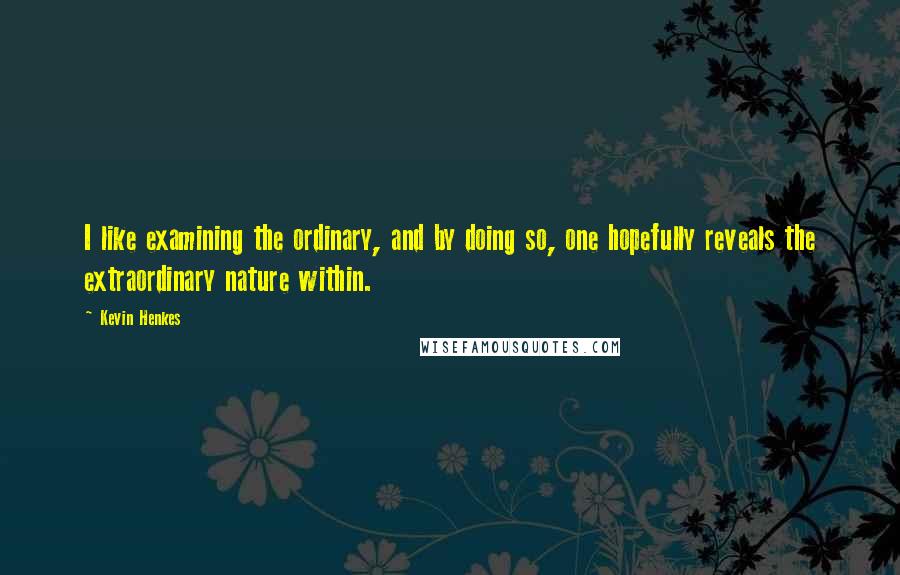 Kevin Henkes Quotes: I like examining the ordinary, and by doing so, one hopefully reveals the extraordinary nature within.