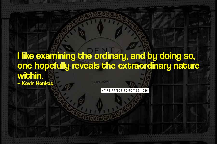 Kevin Henkes Quotes: I like examining the ordinary, and by doing so, one hopefully reveals the extraordinary nature within.