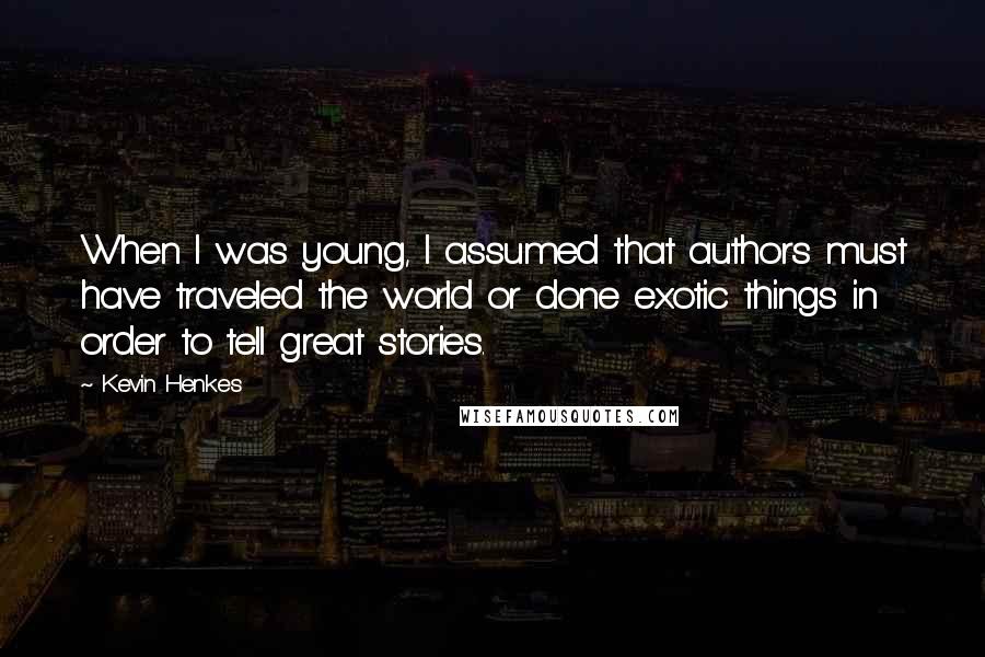 Kevin Henkes Quotes: When I was young, I assumed that authors must have traveled the world or done exotic things in order to tell great stories.