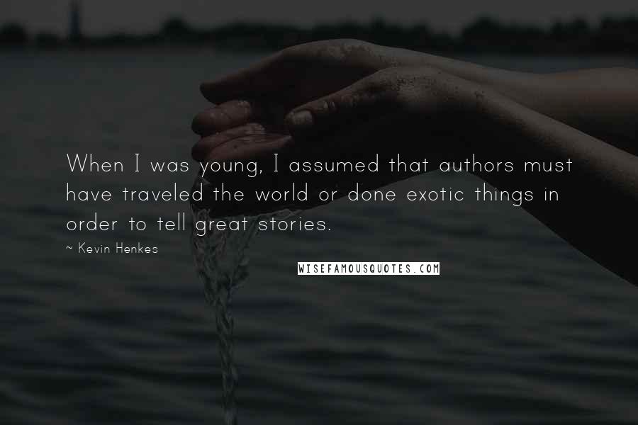 Kevin Henkes Quotes: When I was young, I assumed that authors must have traveled the world or done exotic things in order to tell great stories.