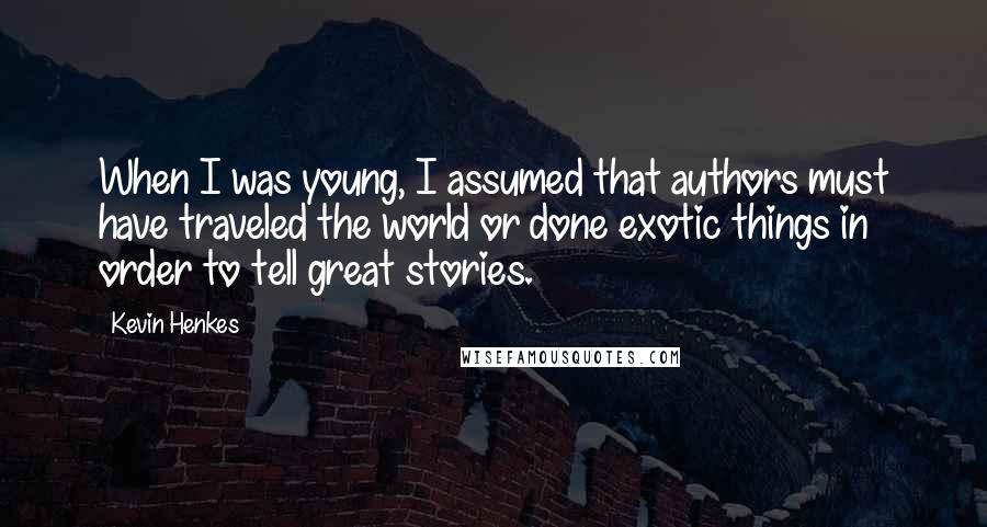 Kevin Henkes Quotes: When I was young, I assumed that authors must have traveled the world or done exotic things in order to tell great stories.