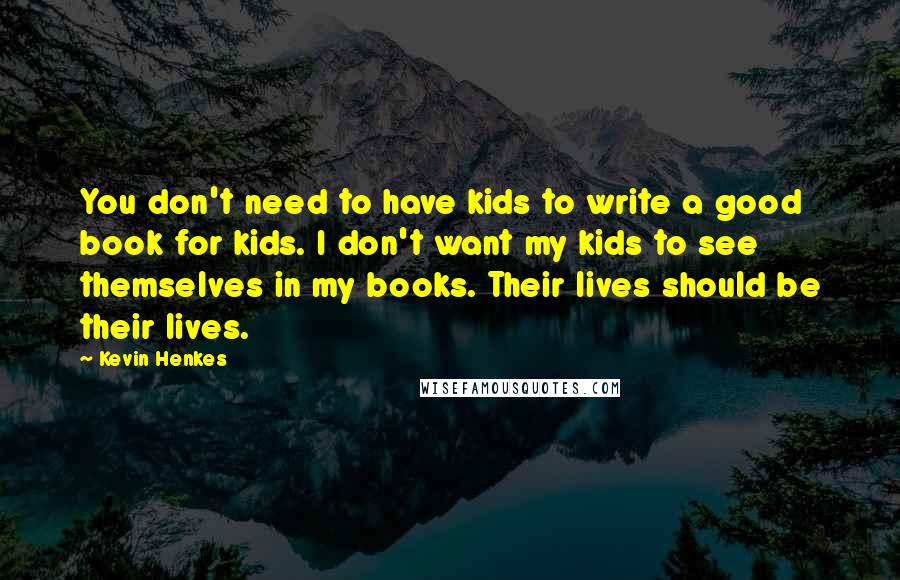 Kevin Henkes Quotes: You don't need to have kids to write a good book for kids. I don't want my kids to see themselves in my books. Their lives should be their lives.