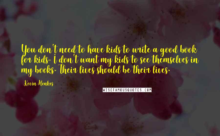 Kevin Henkes Quotes: You don't need to have kids to write a good book for kids. I don't want my kids to see themselves in my books. Their lives should be their lives.