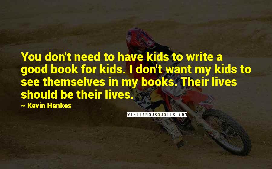 Kevin Henkes Quotes: You don't need to have kids to write a good book for kids. I don't want my kids to see themselves in my books. Their lives should be their lives.