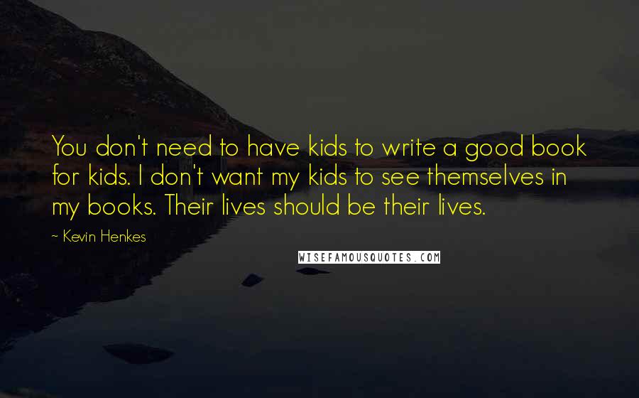 Kevin Henkes Quotes: You don't need to have kids to write a good book for kids. I don't want my kids to see themselves in my books. Their lives should be their lives.