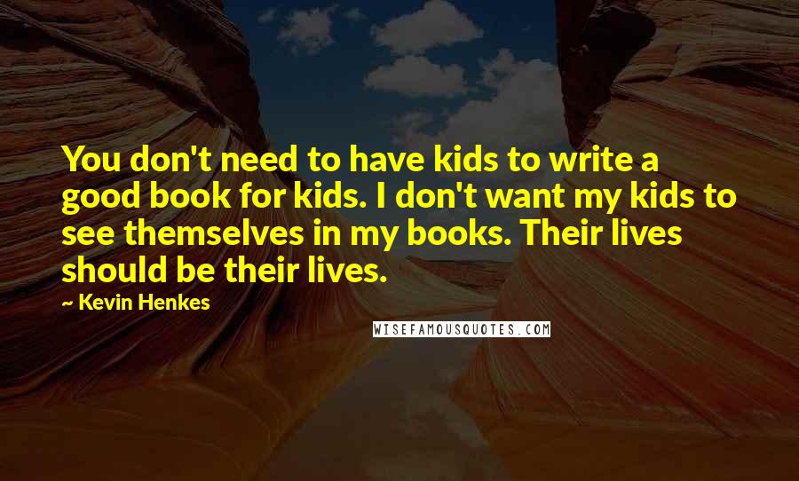 Kevin Henkes Quotes: You don't need to have kids to write a good book for kids. I don't want my kids to see themselves in my books. Their lives should be their lives.