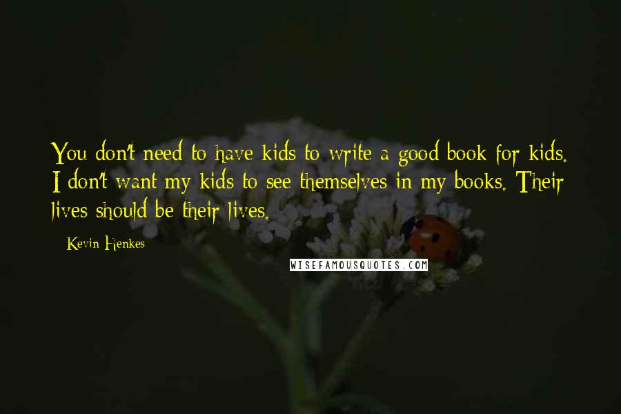 Kevin Henkes Quotes: You don't need to have kids to write a good book for kids. I don't want my kids to see themselves in my books. Their lives should be their lives.