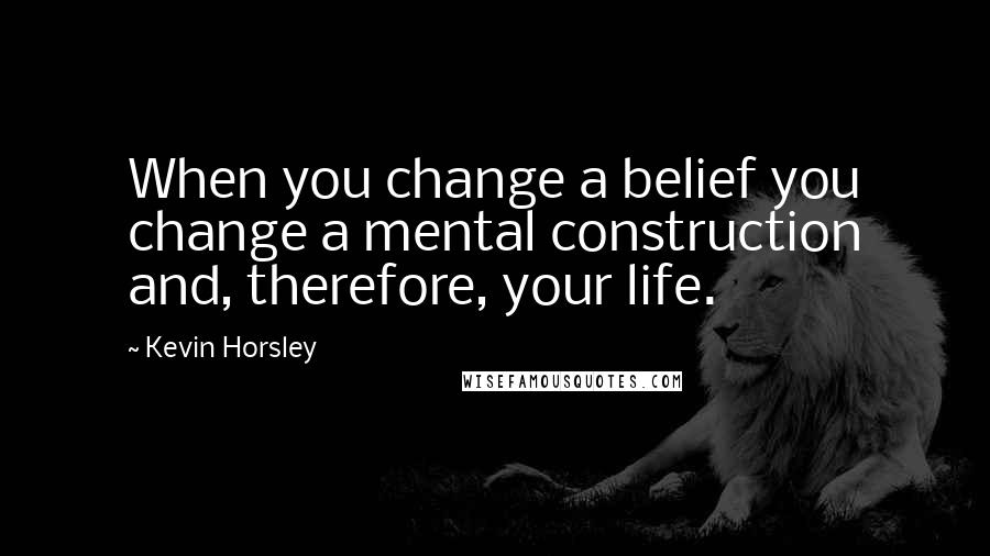 Kevin Horsley Quotes: When you change a belief you change a mental construction and, therefore, your life.