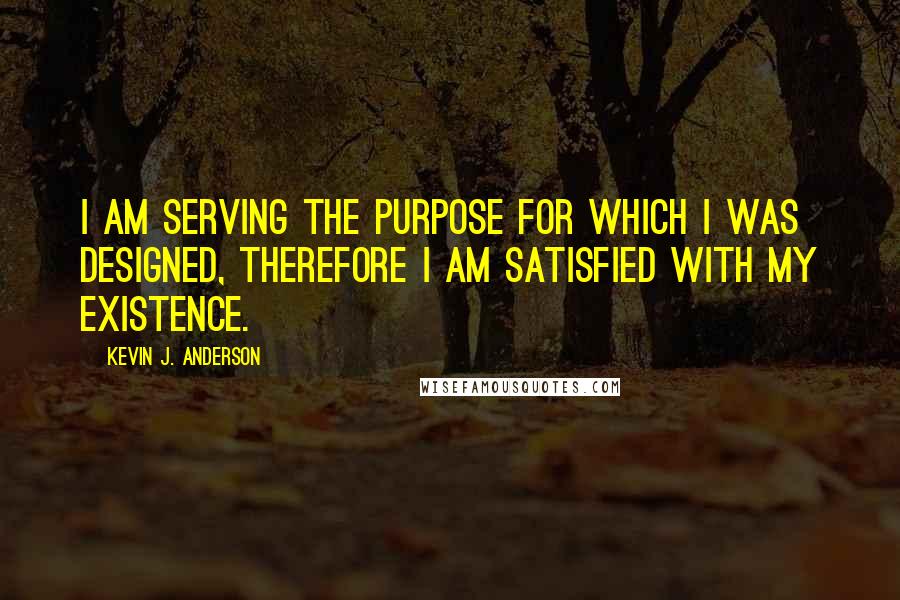 Kevin J. Anderson Quotes: I am serving the purpose for which I was designed, therefore I am satisfied with my existence.