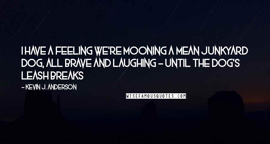 Kevin J. Anderson Quotes: I have a feeling we're mooning a mean junkyard dog, all brave and laughing - until the dog's leash breaks