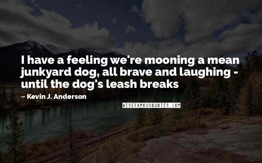 Kevin J. Anderson Quotes: I have a feeling we're mooning a mean junkyard dog, all brave and laughing - until the dog's leash breaks