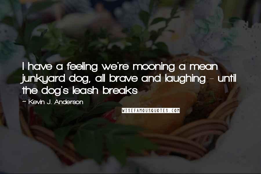 Kevin J. Anderson Quotes: I have a feeling we're mooning a mean junkyard dog, all brave and laughing - until the dog's leash breaks