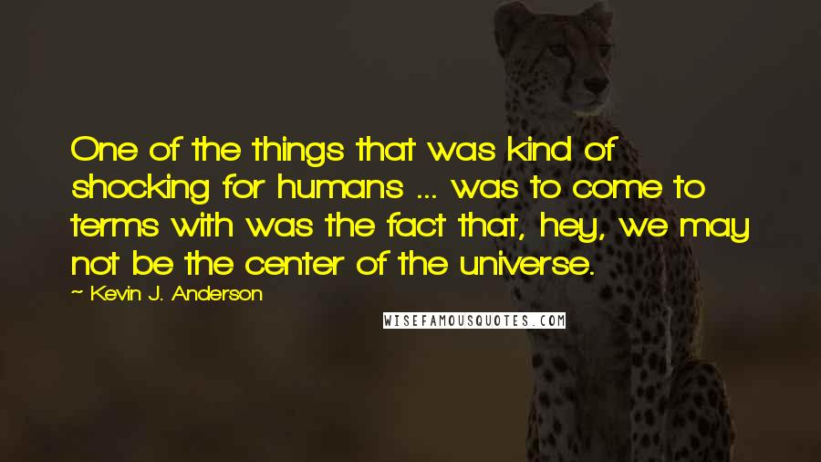 Kevin J. Anderson Quotes: One of the things that was kind of shocking for humans ... was to come to terms with was the fact that, hey, we may not be the center of the universe.