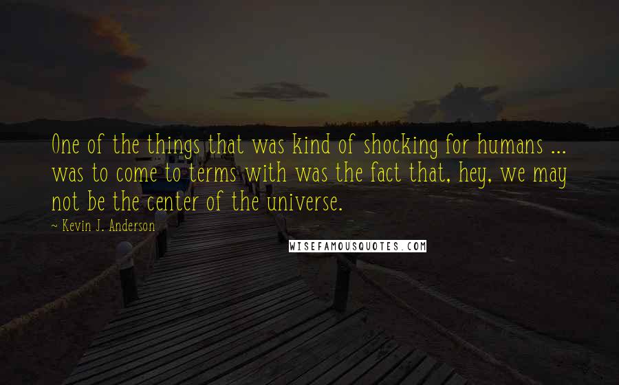 Kevin J. Anderson Quotes: One of the things that was kind of shocking for humans ... was to come to terms with was the fact that, hey, we may not be the center of the universe.