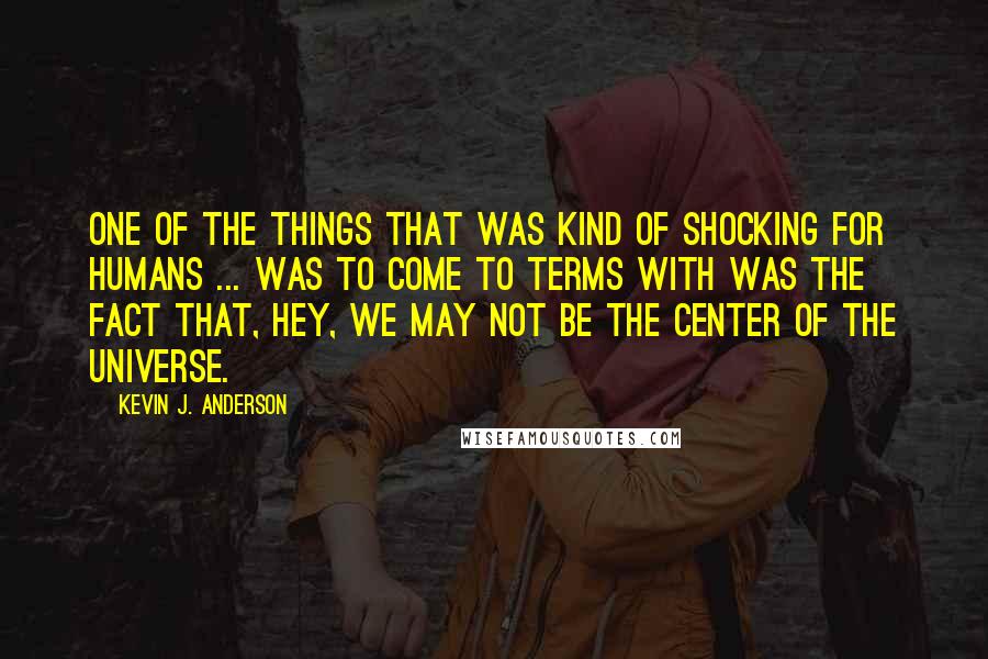 Kevin J. Anderson Quotes: One of the things that was kind of shocking for humans ... was to come to terms with was the fact that, hey, we may not be the center of the universe.