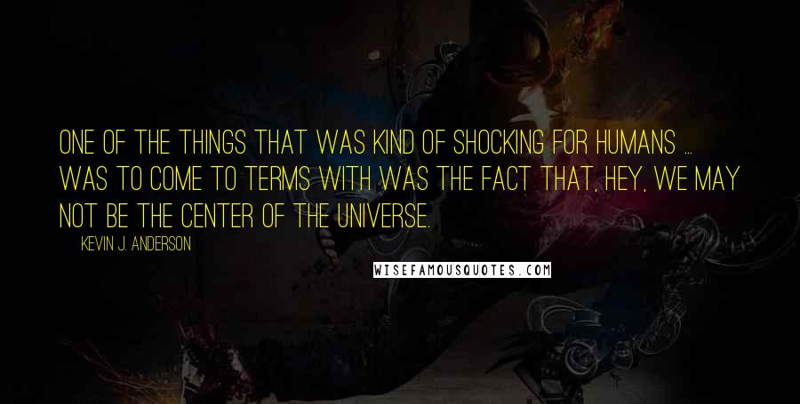 Kevin J. Anderson Quotes: One of the things that was kind of shocking for humans ... was to come to terms with was the fact that, hey, we may not be the center of the universe.