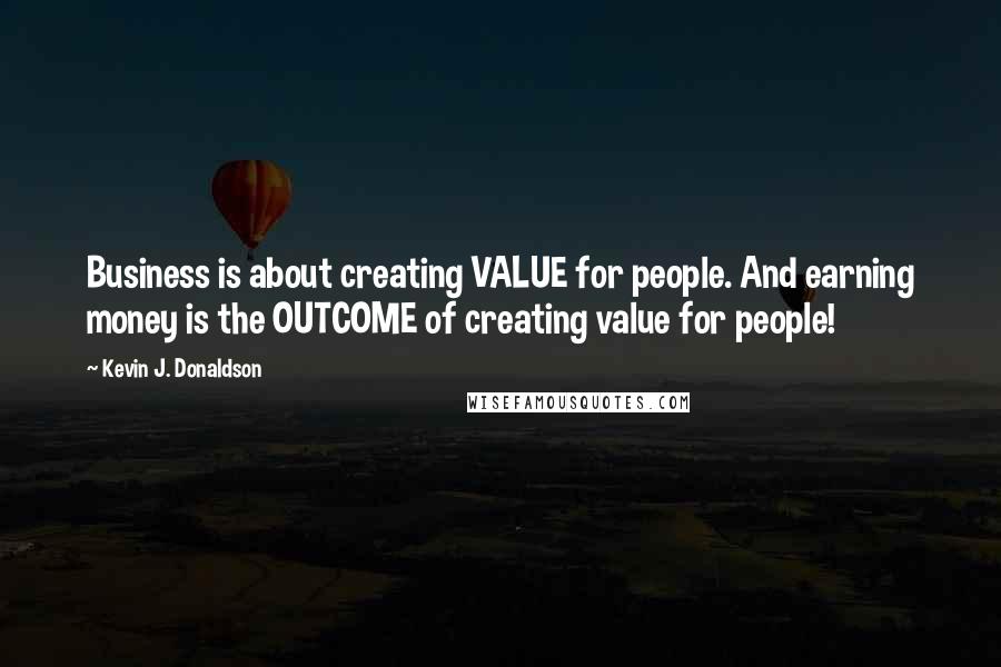 Kevin J. Donaldson Quotes: Business is about creating VALUE for people. And earning money is the OUTCOME of creating value for people!