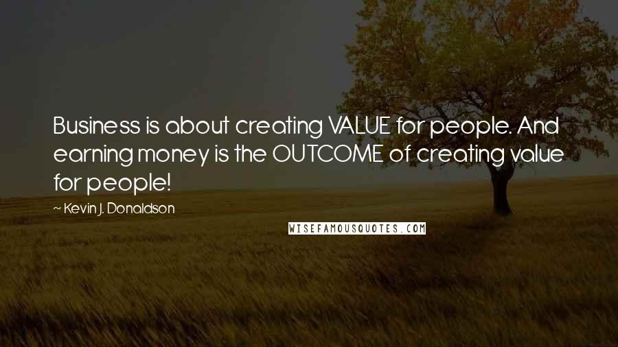 Kevin J. Donaldson Quotes: Business is about creating VALUE for people. And earning money is the OUTCOME of creating value for people!