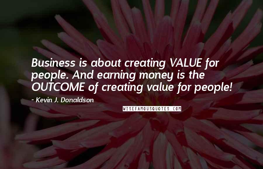 Kevin J. Donaldson Quotes: Business is about creating VALUE for people. And earning money is the OUTCOME of creating value for people!