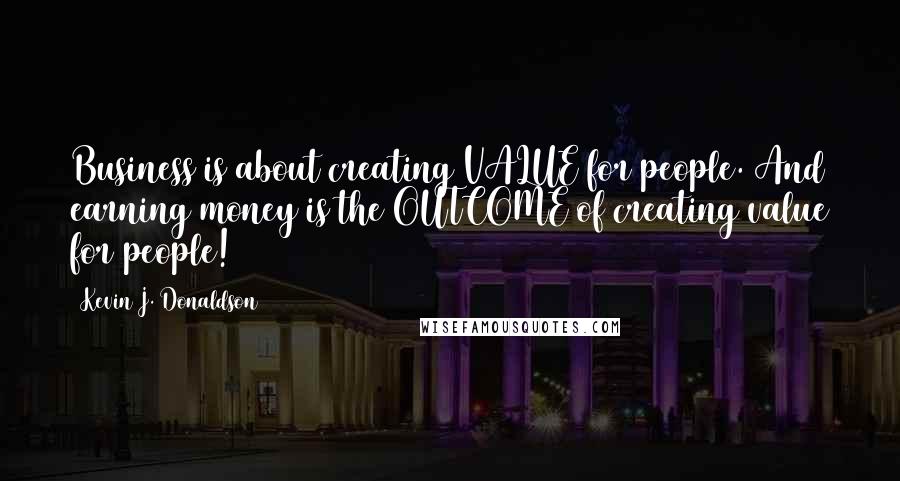 Kevin J. Donaldson Quotes: Business is about creating VALUE for people. And earning money is the OUTCOME of creating value for people!