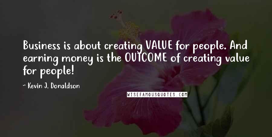 Kevin J. Donaldson Quotes: Business is about creating VALUE for people. And earning money is the OUTCOME of creating value for people!