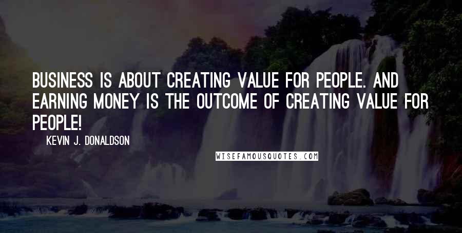 Kevin J. Donaldson Quotes: Business is about creating VALUE for people. And earning money is the OUTCOME of creating value for people!