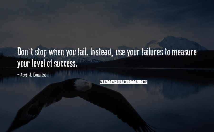 Kevin J. Donaldson Quotes: Don't stop when you fail. Instead, use your failures to measure your level of success.