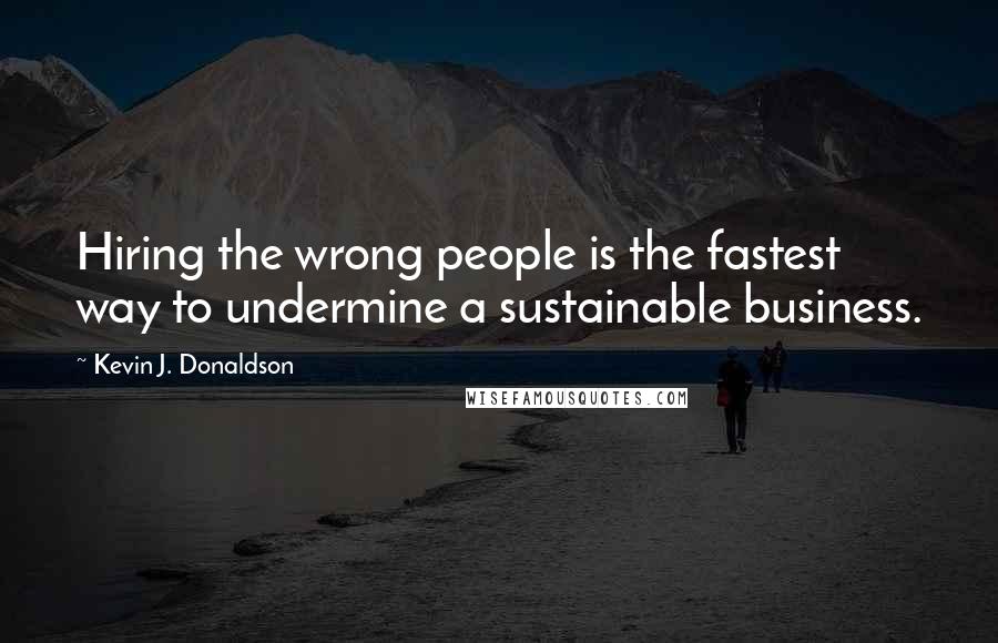 Kevin J. Donaldson Quotes: Hiring the wrong people is the fastest way to undermine a sustainable business.