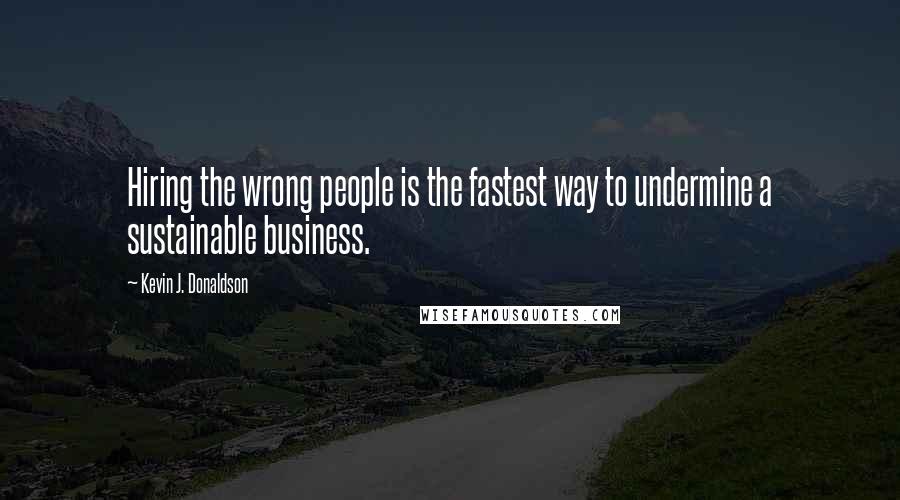 Kevin J. Donaldson Quotes: Hiring the wrong people is the fastest way to undermine a sustainable business.
