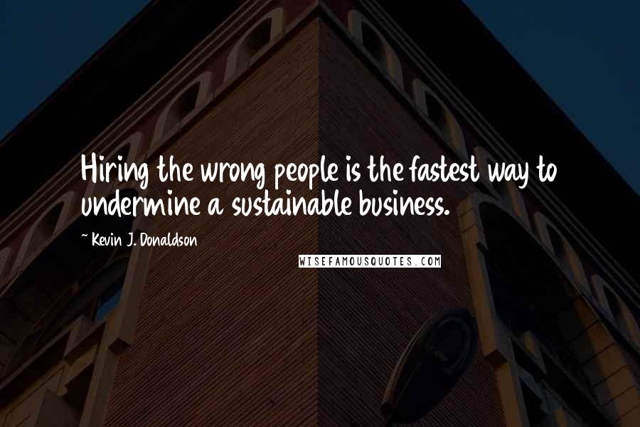 Kevin J. Donaldson Quotes: Hiring the wrong people is the fastest way to undermine a sustainable business.